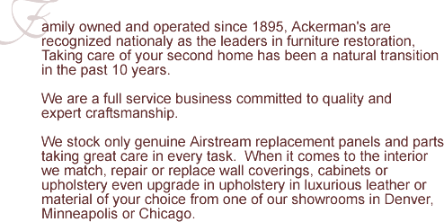 Family owned and operated since 1895, Ackerman's are the leaders in fine furniture restoration. We are a full service business committed to quality and expert craftsmanship.  More than just refinishing, we're about people